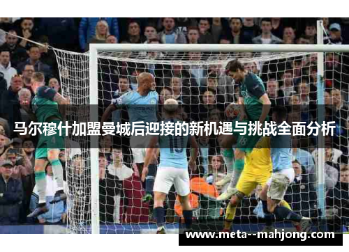 马尔穆什加盟曼城后迎接的新机遇与挑战全面分析