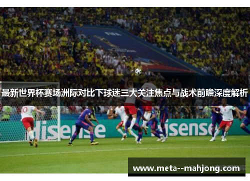 最新世界杯赛场洲际对比下球迷三大关注焦点与战术前瞻深度解析