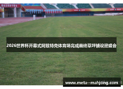 2026世界杯开幕式阿兹特克体育场完成最终草坪铺设迎盛会