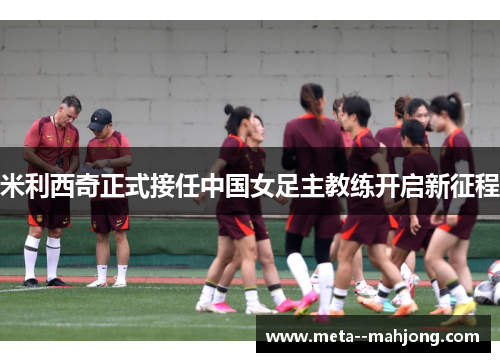 米利西奇正式接任中国女足主教练开启新征程 米利西奇正式接任中国女足主教练开启新征程